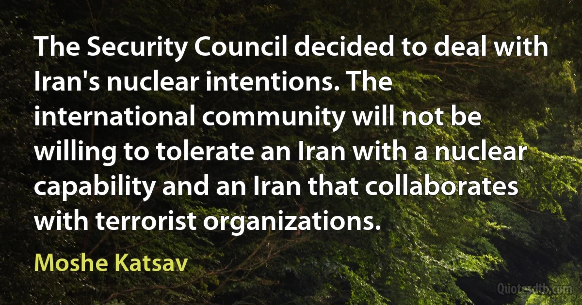 The Security Council decided to deal with Iran's nuclear intentions. The international community will not be willing to tolerate an Iran with a nuclear capability and an Iran that collaborates with terrorist organizations. (Moshe Katsav)