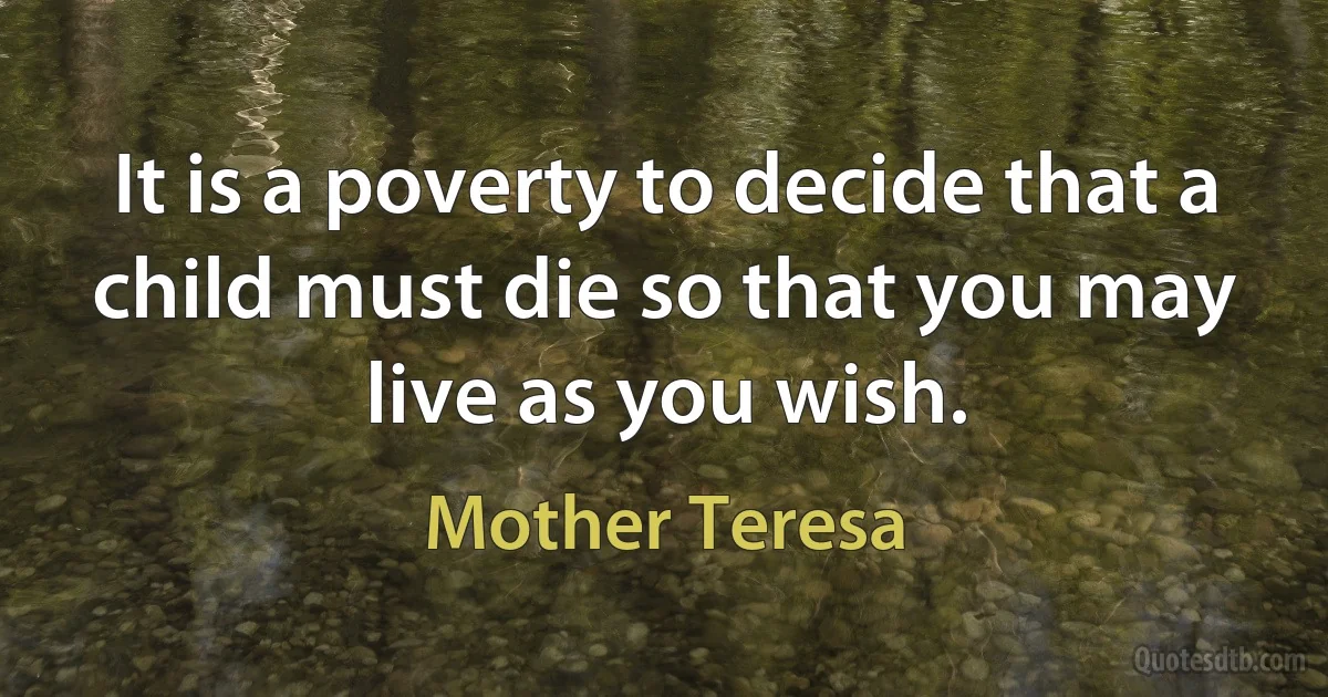 It is a poverty to decide that a child must die so that you may live as you wish. (Mother Teresa)