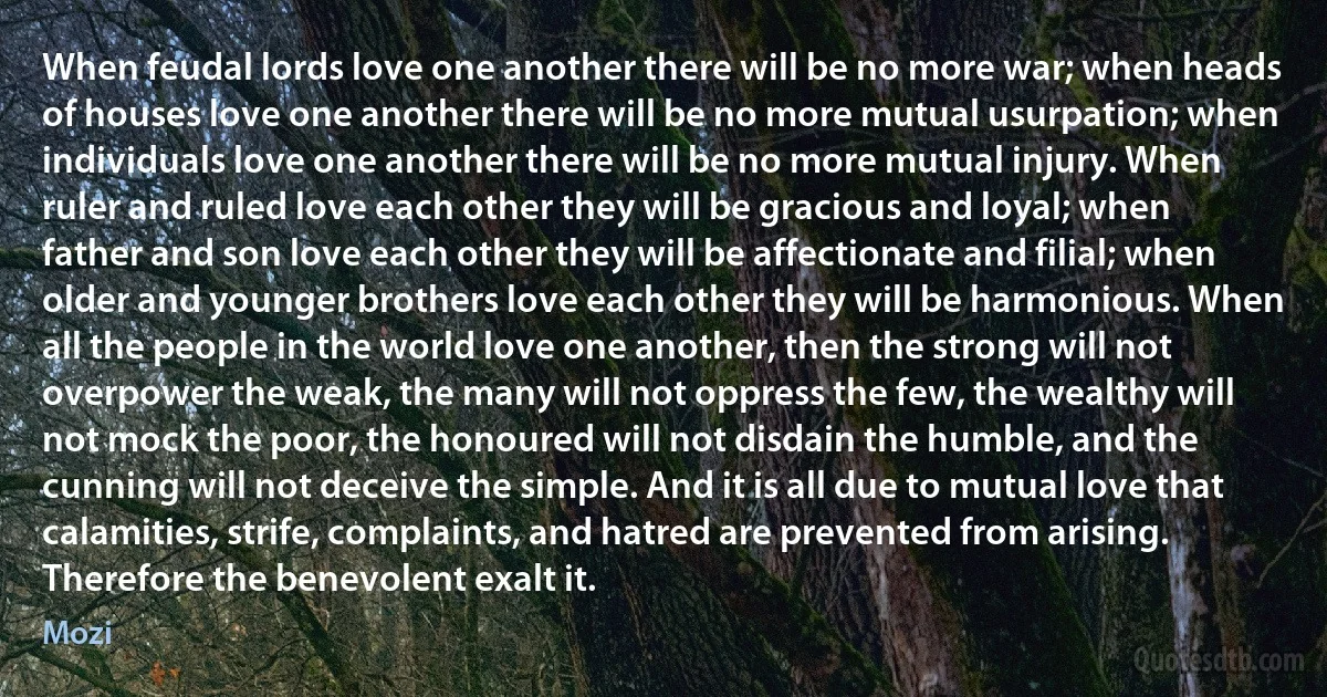 When feudal lords love one another there will be no more war; when heads of houses love one another there will be no more mutual usurpation; when individuals love one another there will be no more mutual injury. When ruler and ruled love each other they will be gracious and loyal; when father and son love each other they will be affectionate and filial; when older and younger brothers love each other they will be harmonious. When all the people in the world love one another, then the strong will not overpower the weak, the many will not oppress the few, the wealthy will not mock the poor, the honoured will not disdain the humble, and the cunning will not deceive the simple. And it is all due to mutual love that calamities, strife, complaints, and hatred are prevented from arising. Therefore the benevolent exalt it. (Mozi)