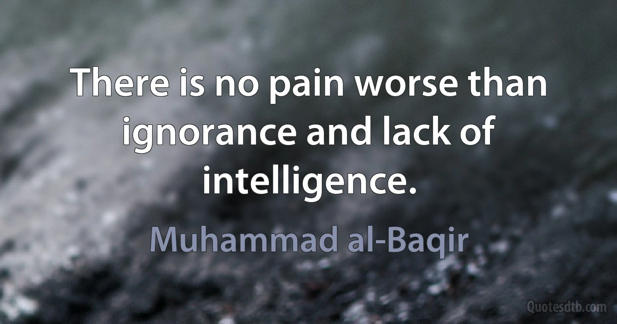 There is no pain worse than ignorance and lack of intelligence. (Muhammad al-Baqir)