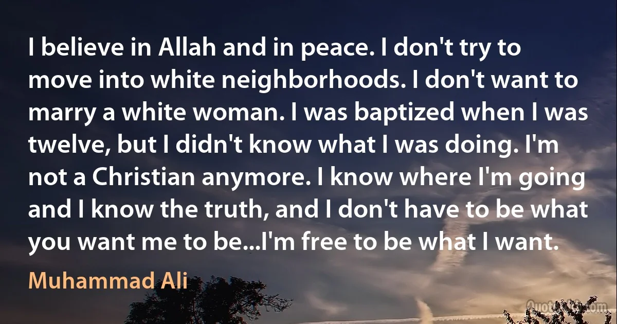 I believe in Allah and in peace. I don't try to move into white neighborhoods. I don't want to marry a white woman. I was baptized when I was twelve, but I didn't know what I was doing. I'm not a Christian anymore. I know where I'm going and I know the truth, and I don't have to be what you want me to be...I'm free to be what I want. (Muhammad Ali)