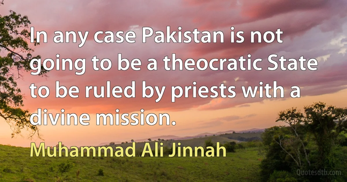 In any case Pakistan is not going to be a theocratic State to be ruled by priests with a divine mission. (Muhammad Ali Jinnah)