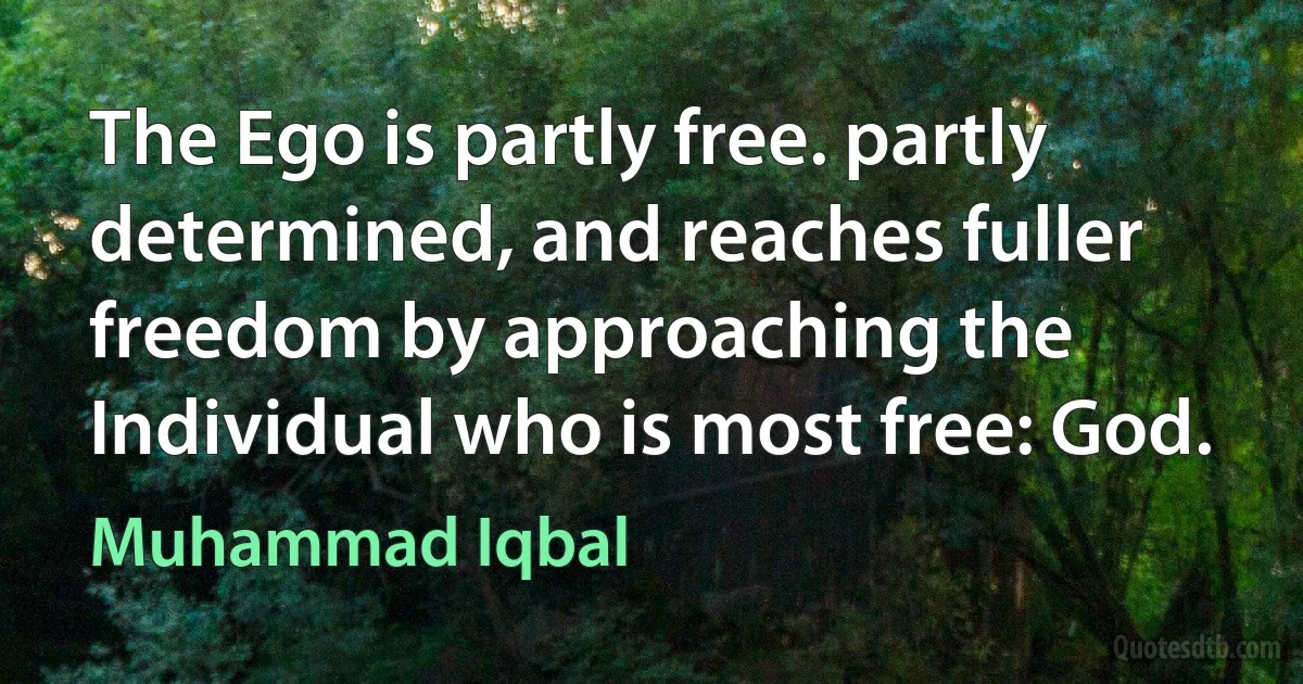 The Ego is partly free. partly determined, and reaches fuller freedom by approaching the Individual who is most free: God. (Muhammad Iqbal)