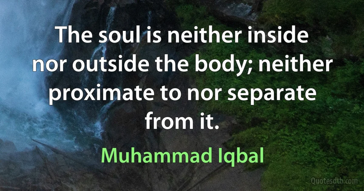 The soul is neither inside nor outside the body; neither proximate to nor separate from it. (Muhammad Iqbal)