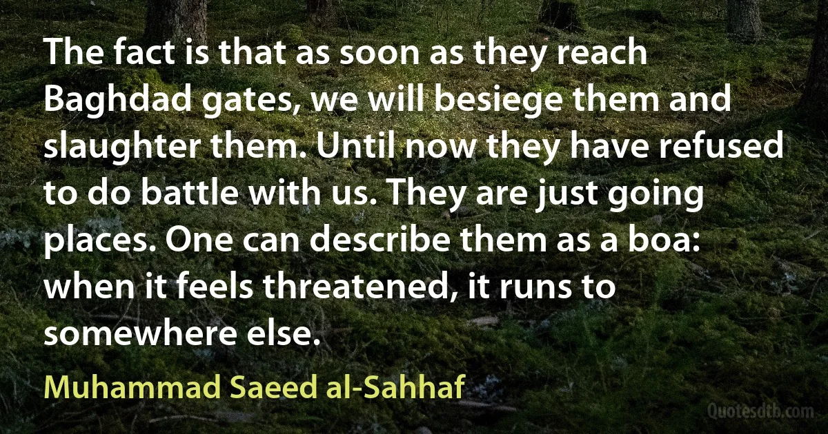 The fact is that as soon as they reach Baghdad gates, we will besiege them and slaughter them. Until now they have refused to do battle with us. They are just going places. One can describe them as a boa: when it feels threatened, it runs to somewhere else. (Muhammad Saeed al-Sahhaf)