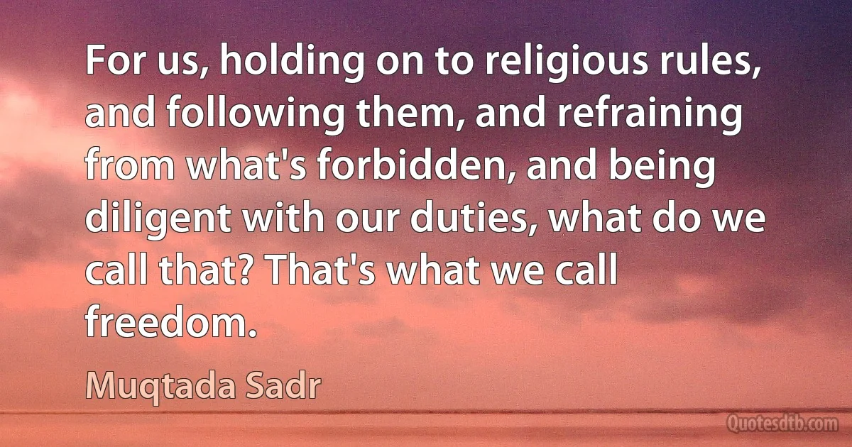 For us, holding on to religious rules, and following them, and refraining from what's forbidden, and being diligent with our duties, what do we call that? That's what we call freedom. (Muqtada Sadr)