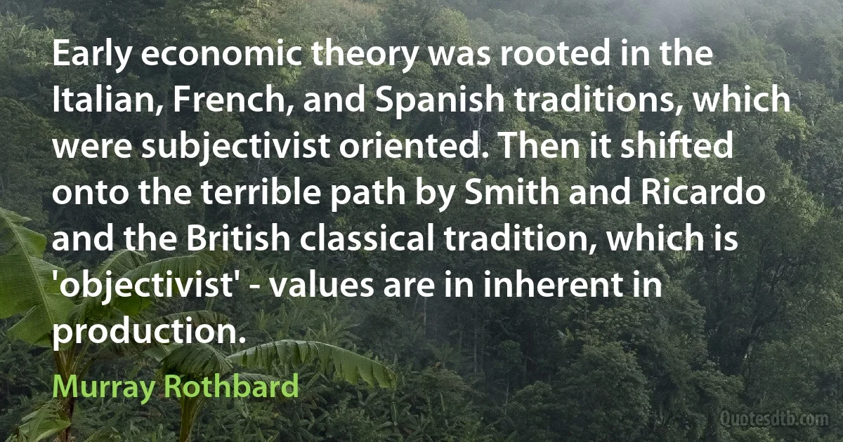 Early economic theory was rooted in the Italian, French, and Spanish traditions, which were subjectivist oriented. Then it shifted onto the terrible path by Smith and Ricardo and the British classical tradition, which is 'objectivist' - values are in inherent in production. (Murray Rothbard)