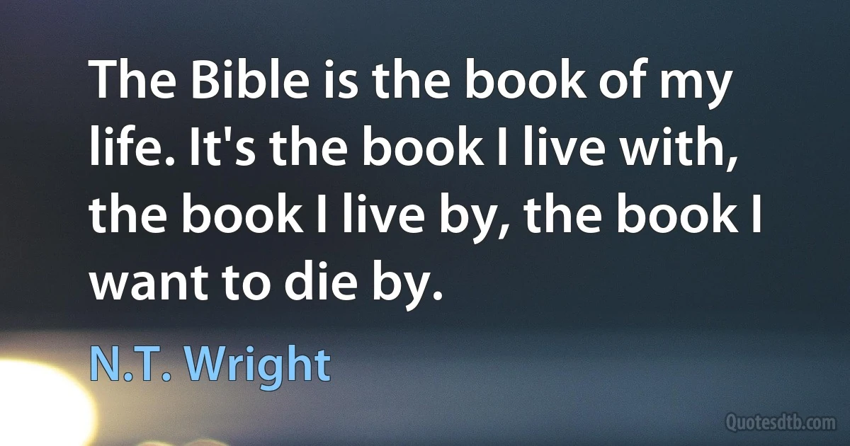 The Bible is the book of my life. It's the book I live with, the book I live by, the book I want to die by. (N.T. Wright)