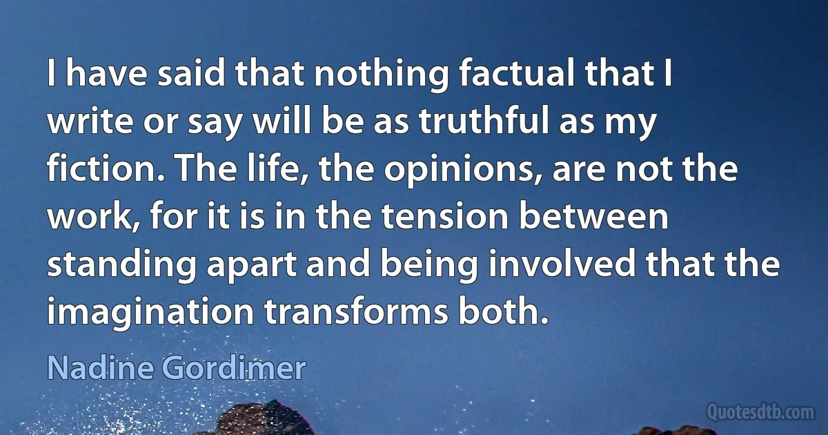 I have said that nothing factual that I write or say will be as truthful as my fiction. The life, the opinions, are not the work, for it is in the tension between standing apart and being involved that the imagination transforms both. (Nadine Gordimer)