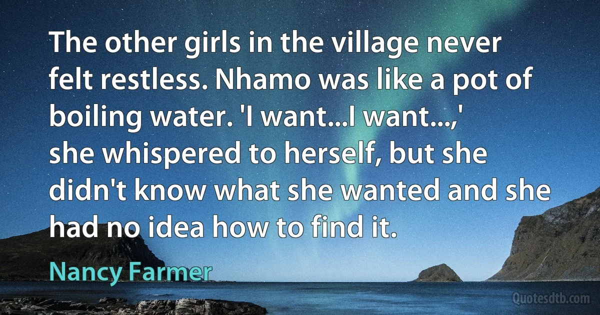 The other girls in the village never felt restless. Nhamo was like a pot of boiling water. 'I want...I want...,' she whispered to herself, but she didn't know what she wanted and she had no idea how to find it. (Nancy Farmer)