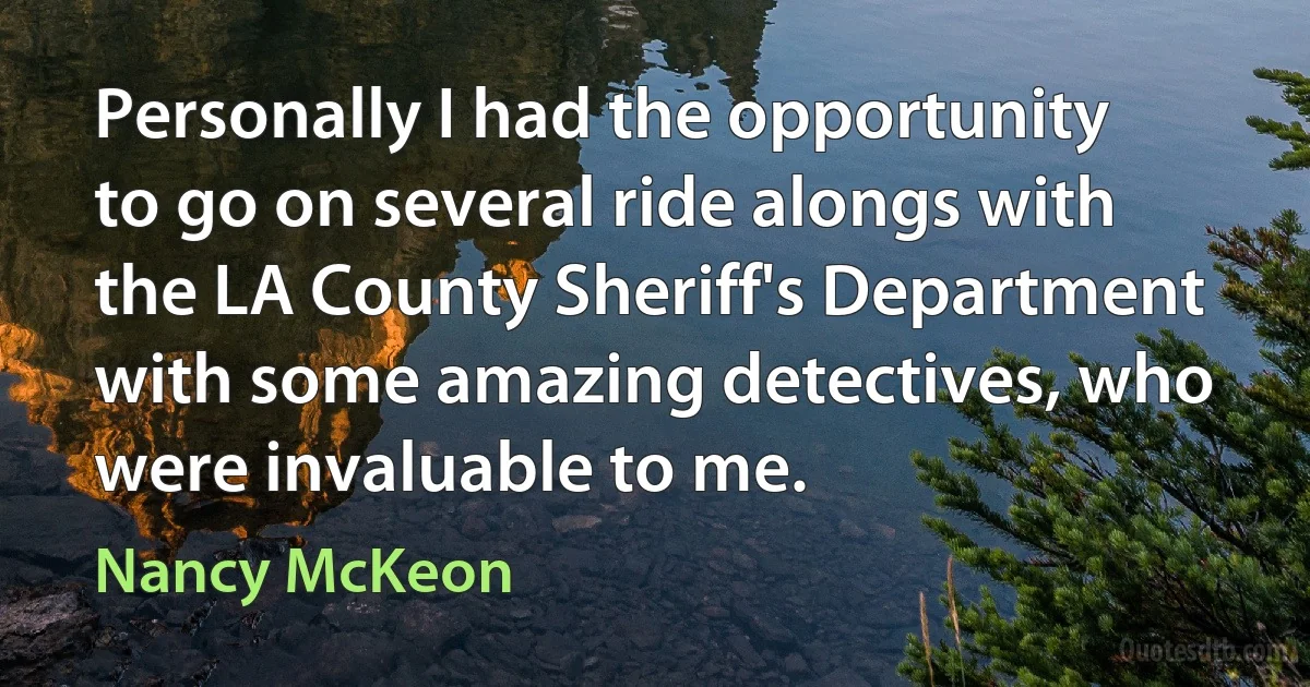 Personally I had the opportunity to go on several ride alongs with the LA County Sheriff's Department with some amazing detectives, who were invaluable to me. (Nancy McKeon)