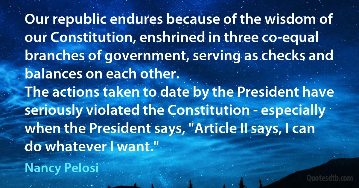 Our republic endures because of the wisdom of our Constitution, enshrined in three co-equal branches of government, serving as checks and balances on each other.
The actions taken to date by the President have seriously violated the Constitution - especially when the President says, "Article II says, I can do whatever I want." (Nancy Pelosi)