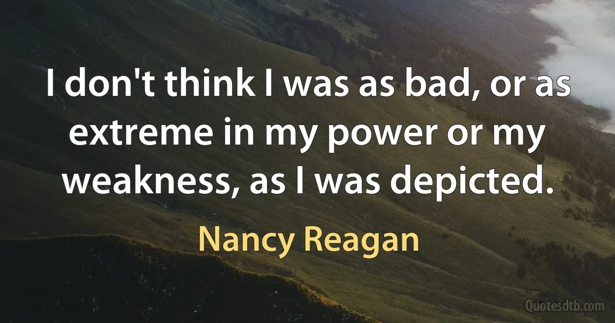 I don't think I was as bad, or as extreme in my power or my weakness, as I was depicted. (Nancy Reagan)