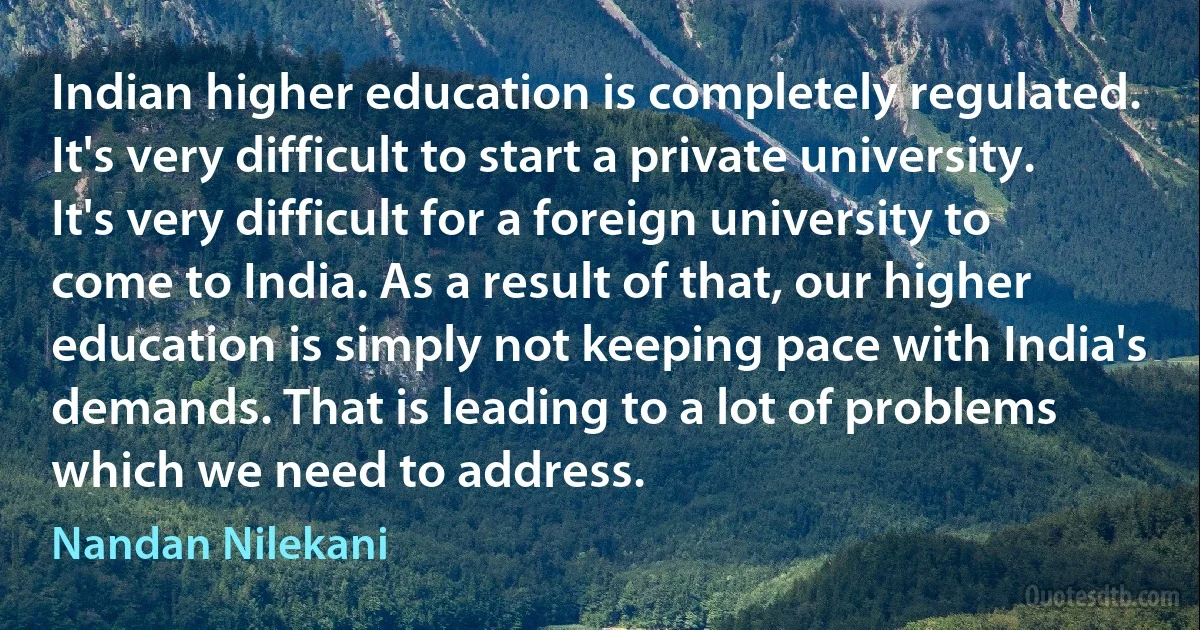 Indian higher education is completely regulated. It's very difficult to start a private university. It's very difficult for a foreign university to come to India. As a result of that, our higher education is simply not keeping pace with India's demands. That is leading to a lot of problems which we need to address. (Nandan Nilekani)