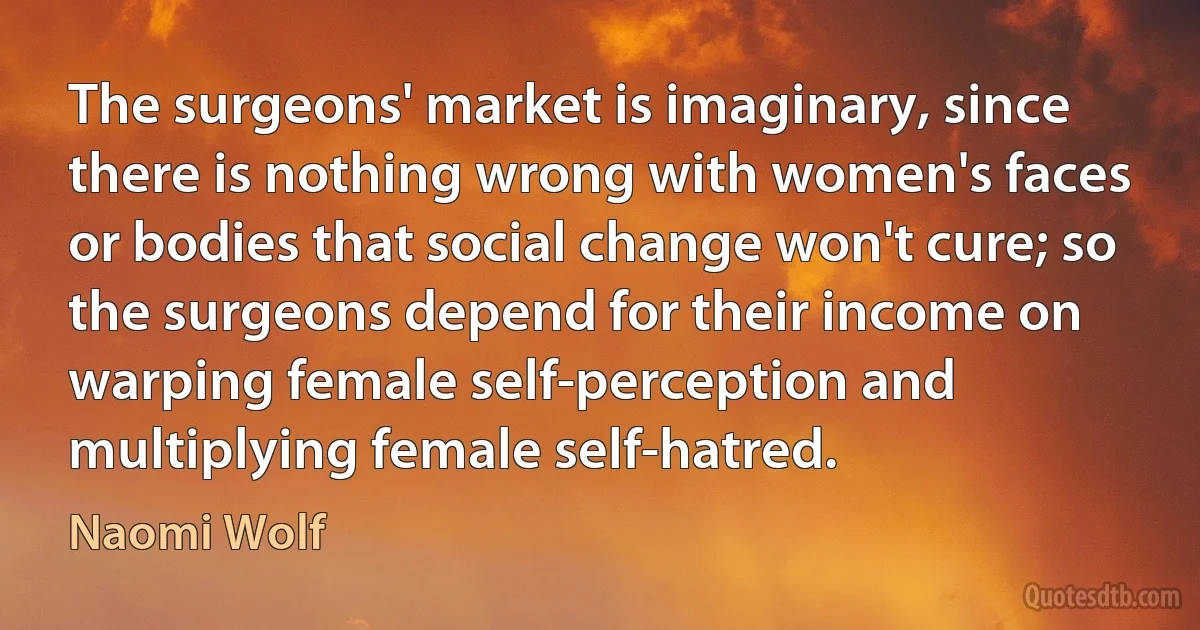 The surgeons' market is imaginary, since there is nothing wrong with women's faces or bodies that social change won't cure; so the surgeons depend for their income on warping female self-perception and multiplying female self-hatred. (Naomi Wolf)