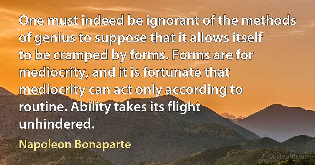 One must indeed be ignorant of the methods of genius to suppose that it allows itself to be cramped by forms. Forms are for mediocrity, and it is fortunate that mediocrity can act only according to routine. Ability takes its flight unhindered. (Napoleon Bonaparte)