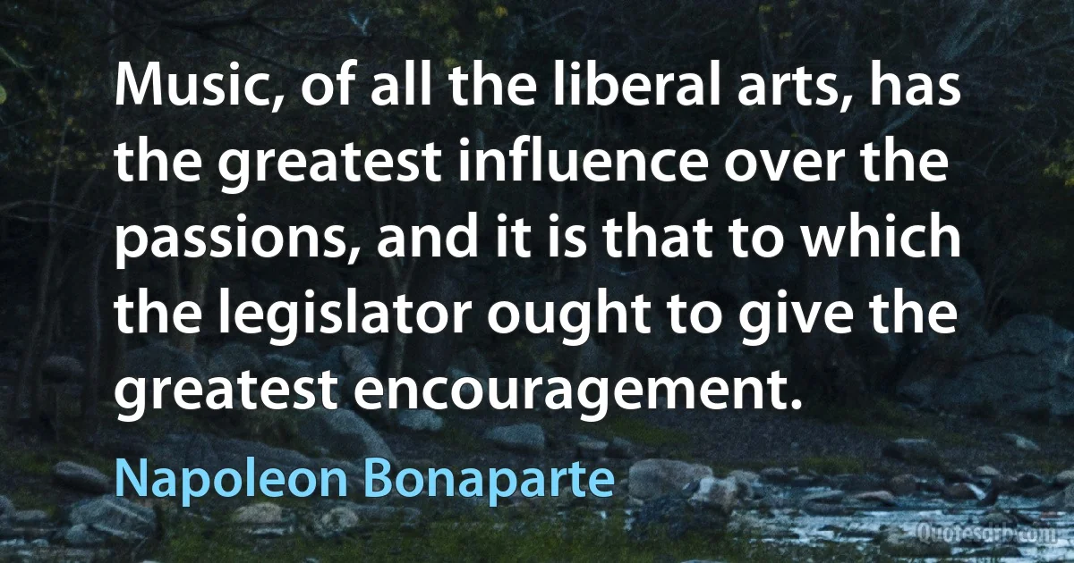 Music, of all the liberal arts, has the greatest influence over the passions, and it is that to which the legislator ought to give the greatest encouragement. (Napoleon Bonaparte)