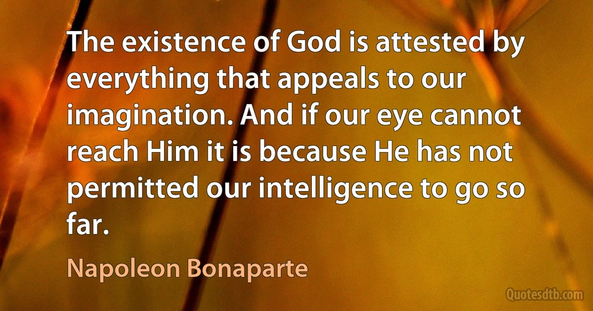 The existence of God is attested by everything that appeals to our imagination. And if our eye cannot reach Him it is because He has not permitted our intelligence to go so far. (Napoleon Bonaparte)