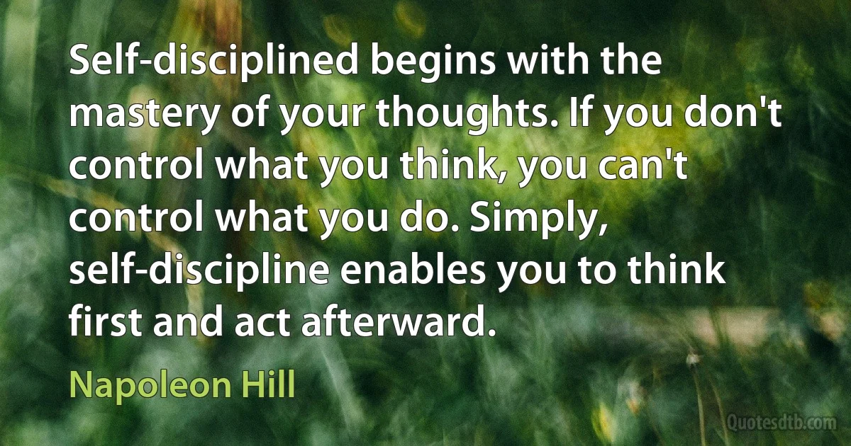 Self-disciplined begins with the mastery of your thoughts. If you don't control what you think, you can't control what you do. Simply, self-discipline enables you to think first and act afterward. (Napoleon Hill)