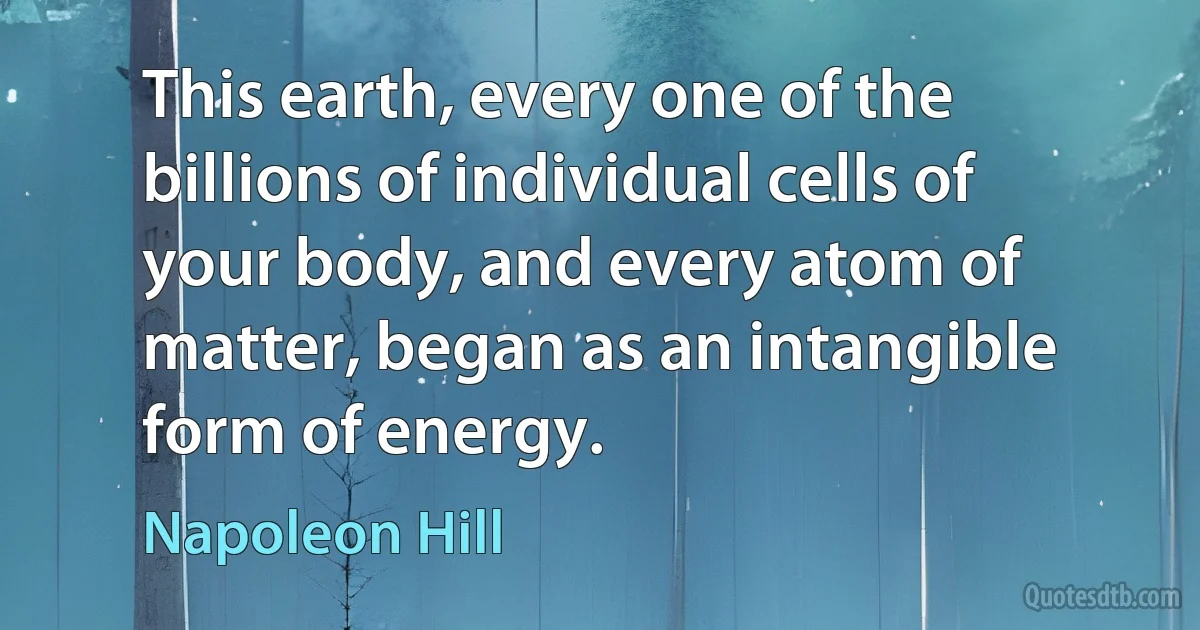 This earth, every one of the billions of individual cells of your body, and every atom of matter, began as an intangible form of energy. (Napoleon Hill)