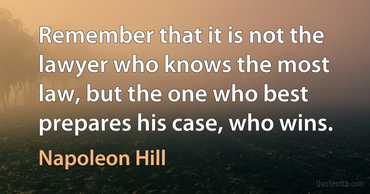 Remember that it is not the lawyer who knows the most law, but the one who best prepares his case, who wins. (Napoleon Hill)