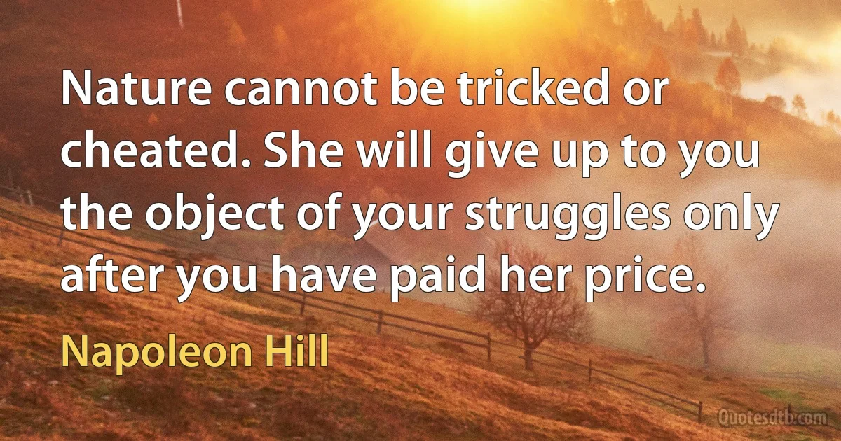 Nature cannot be tricked or cheated. She will give up to you the object of your struggles only after you have paid her price. (Napoleon Hill)