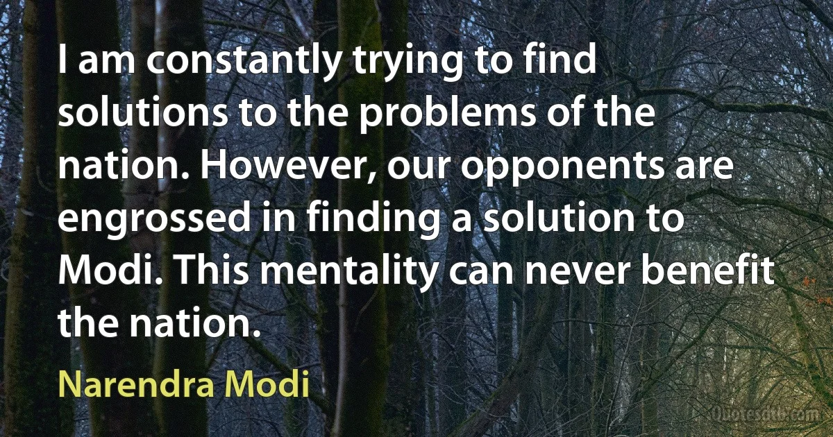 I am constantly trying to find solutions to the problems of the nation. However, our opponents are engrossed in finding a solution to Modi. This mentality can never benefit the nation. (Narendra Modi)