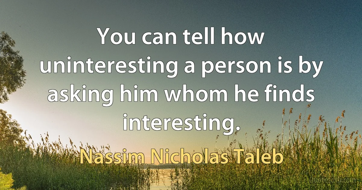 You can tell how uninteresting a person is by asking him whom he finds interesting. (Nassim Nicholas Taleb)