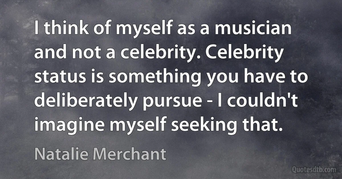 I think of myself as a musician and not a celebrity. Celebrity status is something you have to deliberately pursue - I couldn't imagine myself seeking that. (Natalie Merchant)