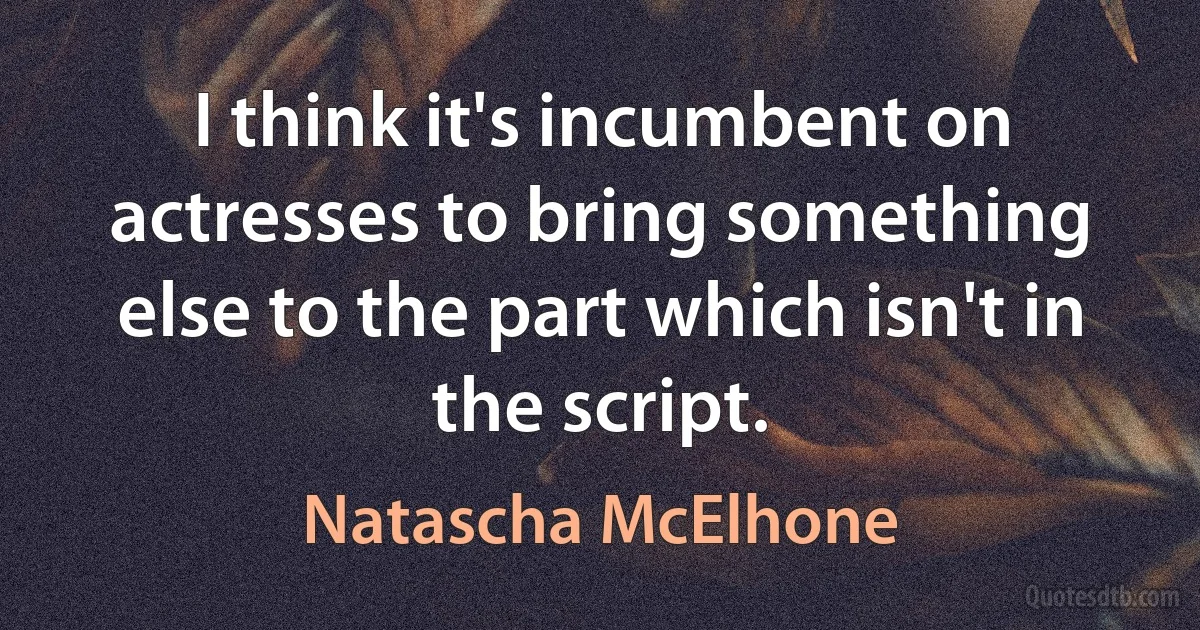 I think it's incumbent on actresses to bring something else to the part which isn't in the script. (Natascha McElhone)