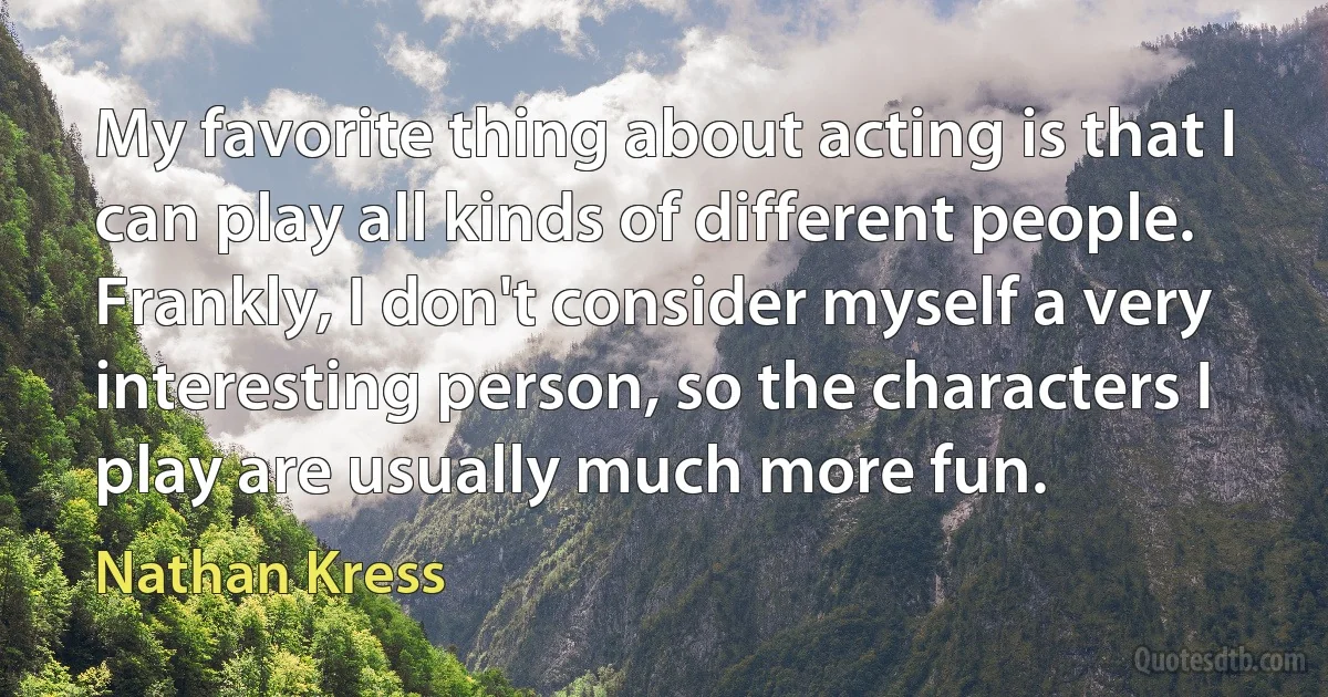 My favorite thing about acting is that I can play all kinds of different people. Frankly, I don't consider myself a very interesting person, so the characters I play are usually much more fun. (Nathan Kress)