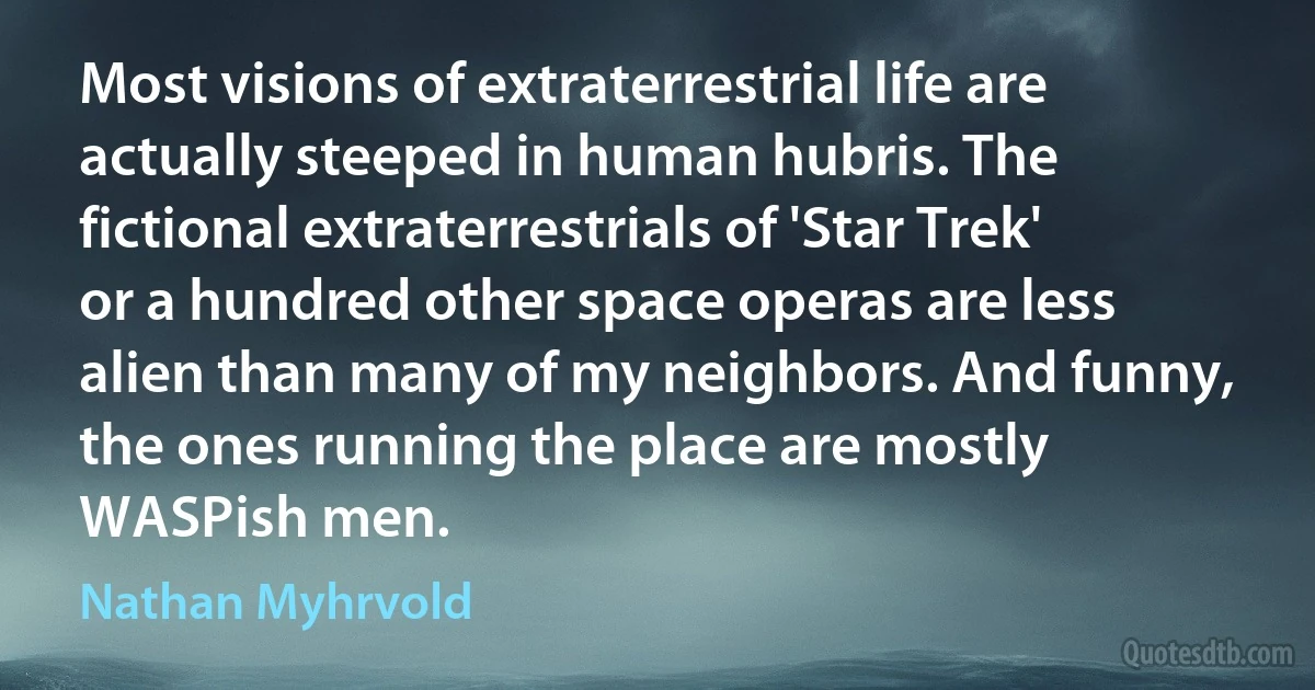 Most visions of extraterrestrial life are actually steeped in human hubris. The fictional extraterrestrials of 'Star Trek' or a hundred other space operas are less alien than many of my neighbors. And funny, the ones running the place are mostly WASPish men. (Nathan Myhrvold)