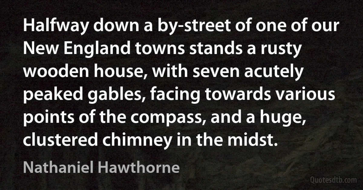 Halfway down a by-street of one of our New England towns stands a rusty wooden house, with seven acutely peaked gables, facing towards various points of the compass, and a huge, clustered chimney in the midst. (Nathaniel Hawthorne)