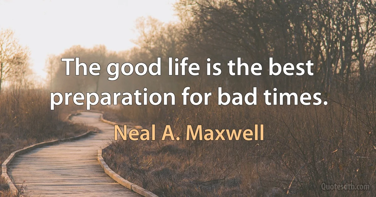 The good life is the best preparation for bad times. (Neal A. Maxwell)