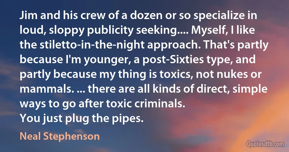 Jim and his crew of a dozen or so specialize in loud, sloppy publicity seeking.... Myself, I like the stiletto-in-the-night approach. That's partly because I'm younger, a post-Sixties type, and partly because my thing is toxics, not nukes or mammals. ... there are all kinds of direct, simple ways to go after toxic criminals.
You just plug the pipes. (Neal Stephenson)