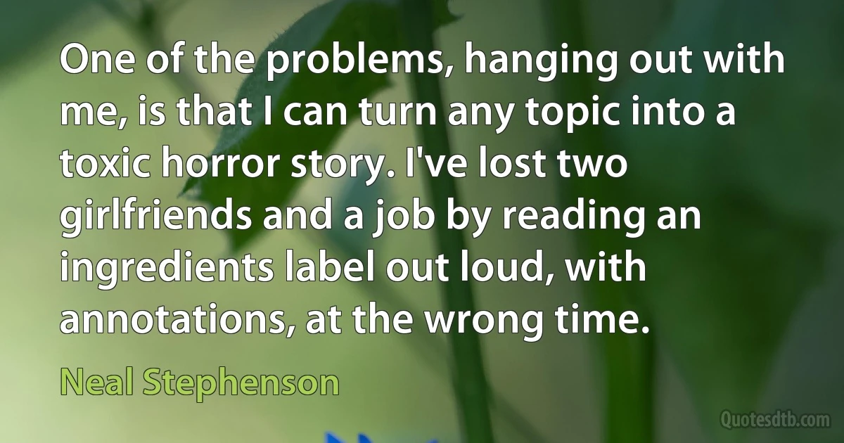 One of the problems, hanging out with me, is that I can turn any topic into a toxic horror story. I've lost two girlfriends and a job by reading an ingredients label out loud, with annotations, at the wrong time. (Neal Stephenson)