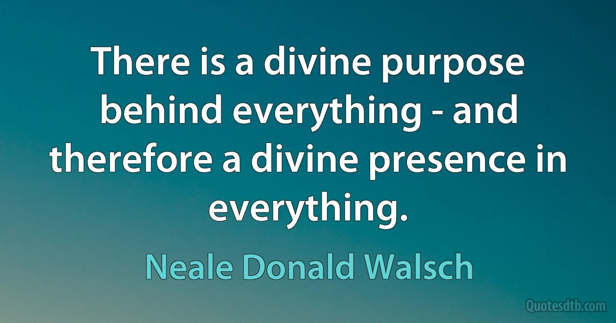 There is a divine purpose behind everything - and therefore a divine presence in everything. (Neale Donald Walsch)