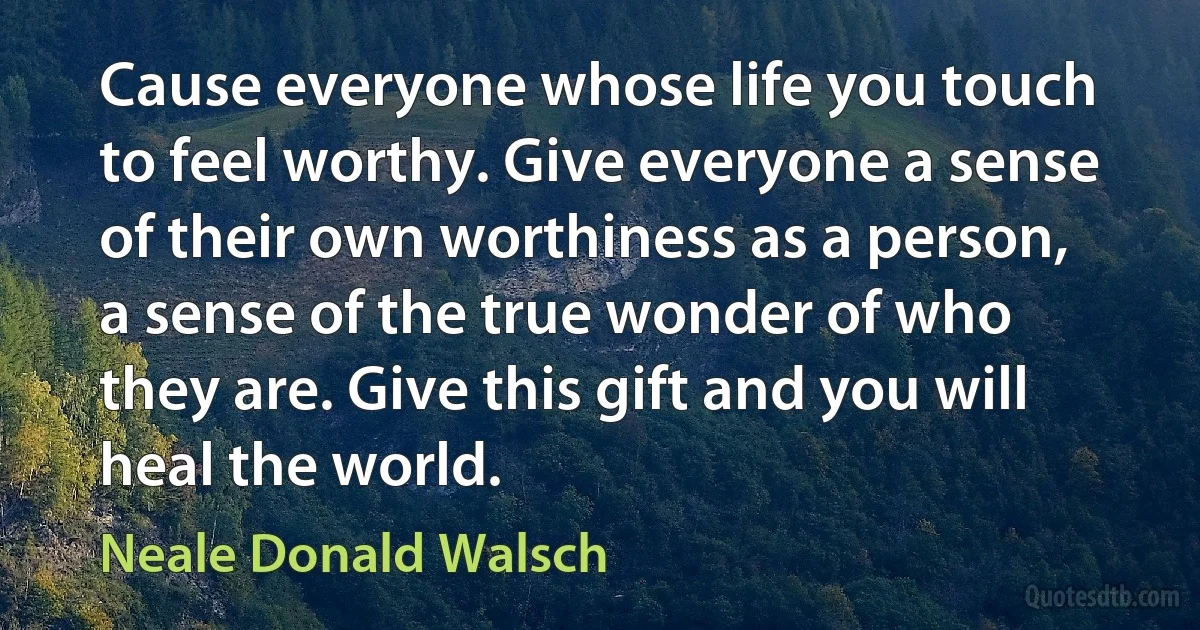 Cause everyone whose life you touch to feel worthy. Give everyone a sense of their own worthiness as a person, a sense of the true wonder of who they are. Give this gift and you will heal the world. (Neale Donald Walsch)