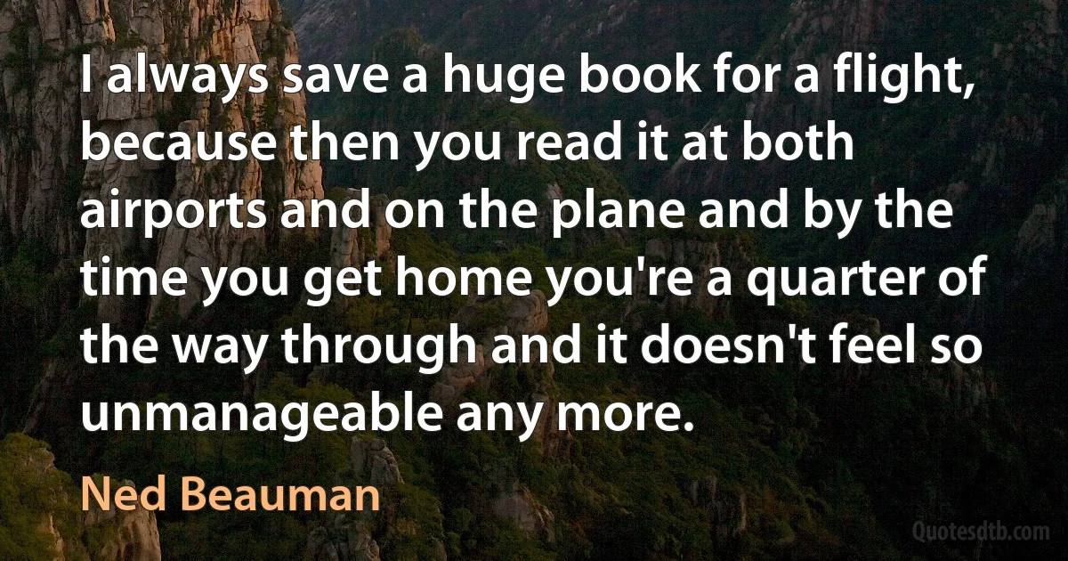 I always save a huge book for a flight, because then you read it at both airports and on the plane and by the time you get home you're a quarter of the way through and it doesn't feel so unmanageable any more. (Ned Beauman)