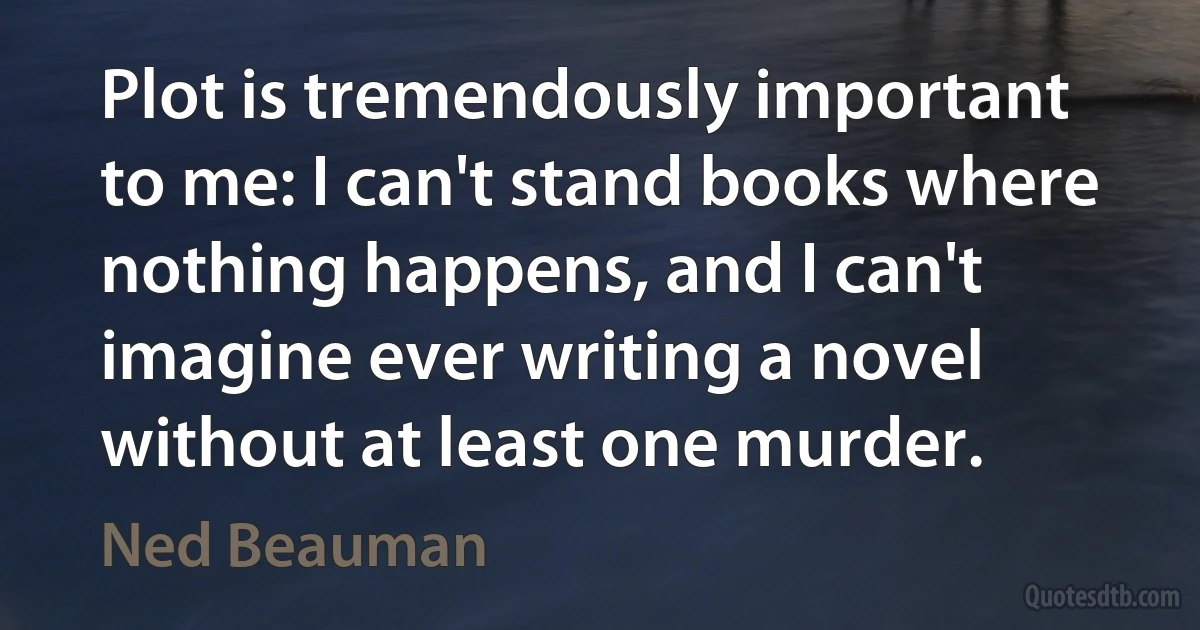 Plot is tremendously important to me: I can't stand books where nothing happens, and I can't imagine ever writing a novel without at least one murder. (Ned Beauman)