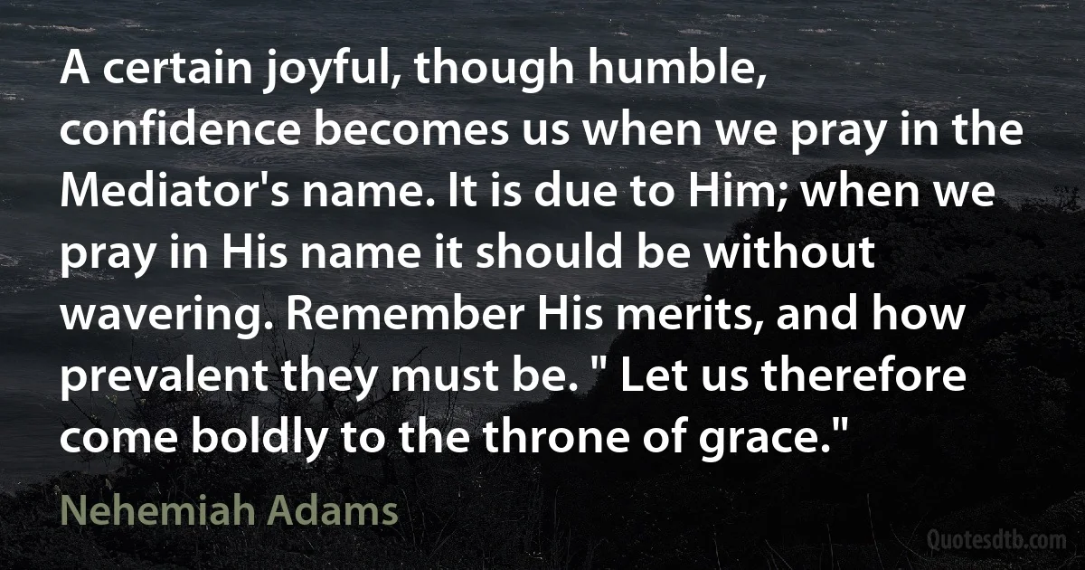 A certain joyful, though humble, confidence becomes us when we pray in the Mediator's name. It is due to Him; when we pray in His name it should be without wavering. Remember His merits, and how prevalent they must be. " Let us therefore come boldly to the throne of grace." (Nehemiah Adams)