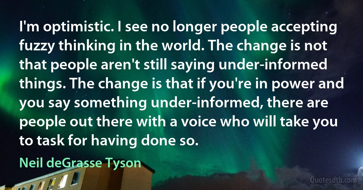 I'm optimistic. I see no longer people accepting fuzzy thinking in the world. The change is not that people aren't still saying under-informed things. The change is that if you're in power and you say something under-informed, there are people out there with a voice who will take you to task for having done so. (Neil deGrasse Tyson)