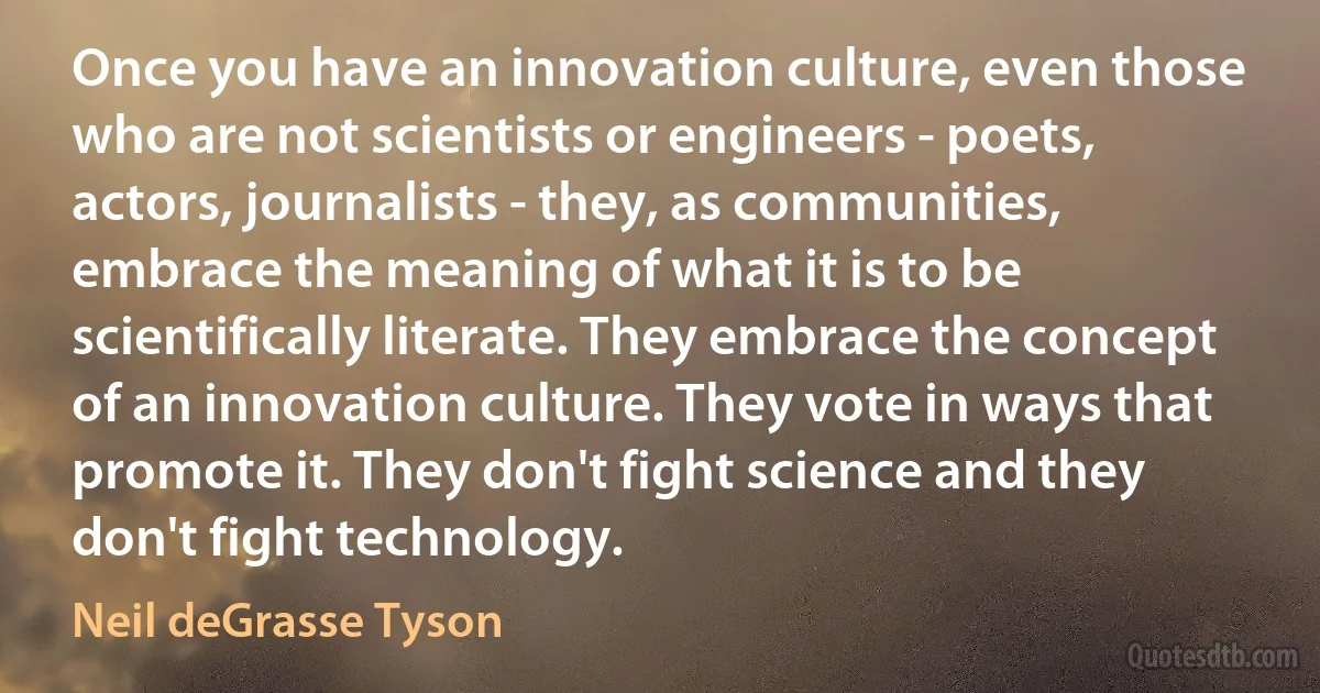 Once you have an innovation culture, even those who are not scientists or engineers - poets, actors, journalists - they, as communities, embrace the meaning of what it is to be scientifically literate. They embrace the concept of an innovation culture. They vote in ways that promote it. They don't fight science and they don't fight technology. (Neil deGrasse Tyson)