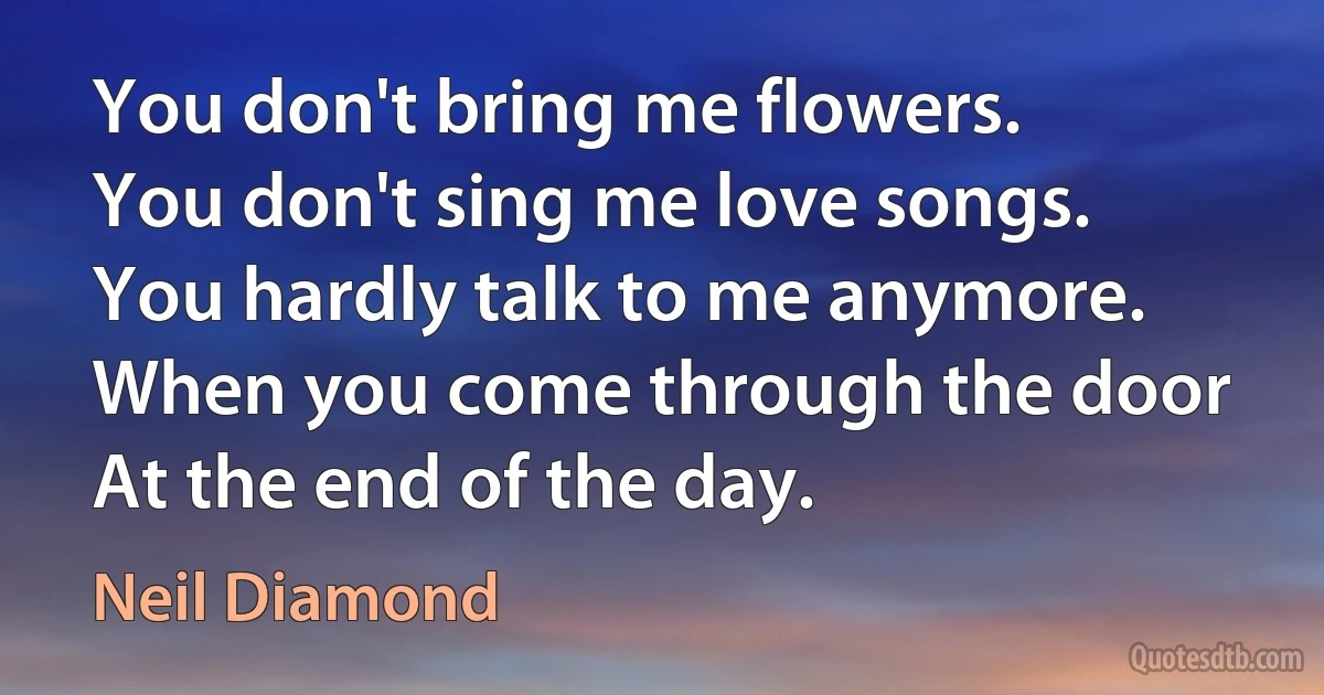 You don't bring me flowers.
You don't sing me love songs.
You hardly talk to me anymore.
When you come through the door
At the end of the day. (Neil Diamond)