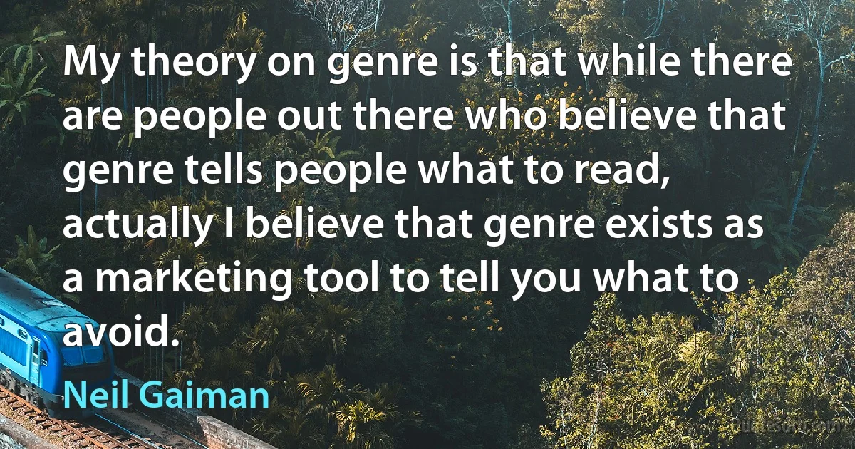 My theory on genre is that while there are people out there who believe that genre tells people what to read, actually I believe that genre exists as a marketing tool to tell you what to avoid. (Neil Gaiman)