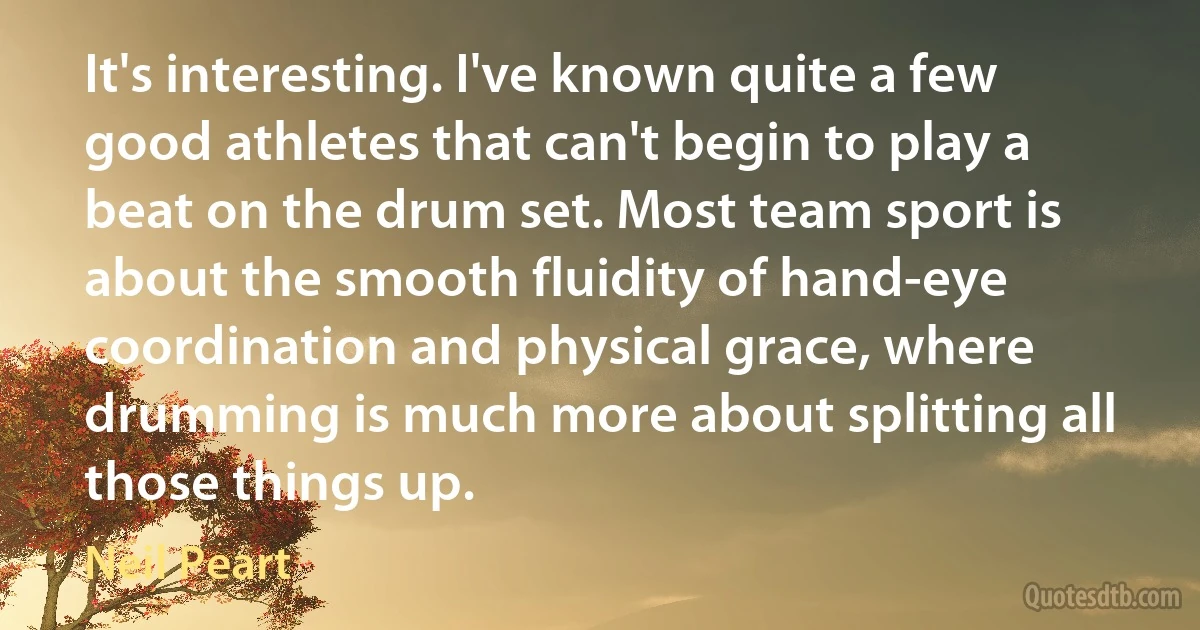 It's interesting. I've known quite a few good athletes that can't begin to play a beat on the drum set. Most team sport is about the smooth fluidity of hand-eye coordination and physical grace, where drumming is much more about splitting all those things up. (Neil Peart)