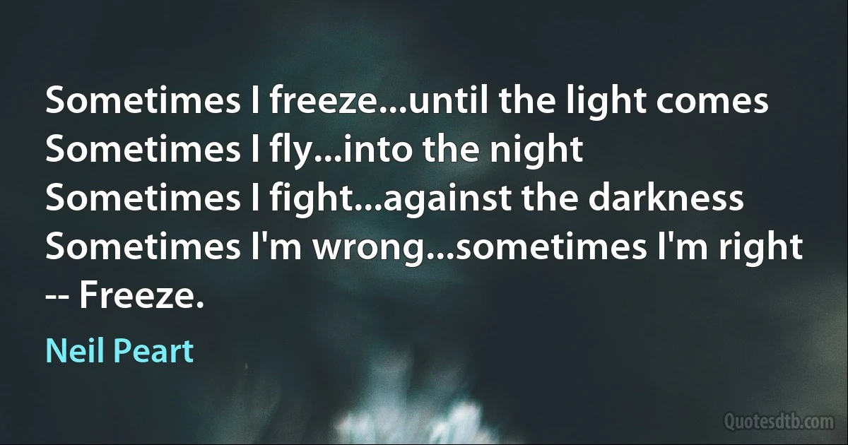 Sometimes I freeze...until the light comes
Sometimes I fly...into the night
Sometimes I fight...against the darkness
Sometimes I'm wrong...sometimes I'm right
-- Freeze. (Neil Peart)