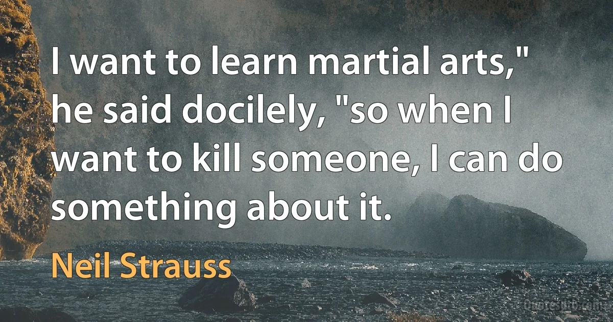 I want to learn martial arts," he said docilely, "so when I want to kill someone, I can do something about it. (Neil Strauss)