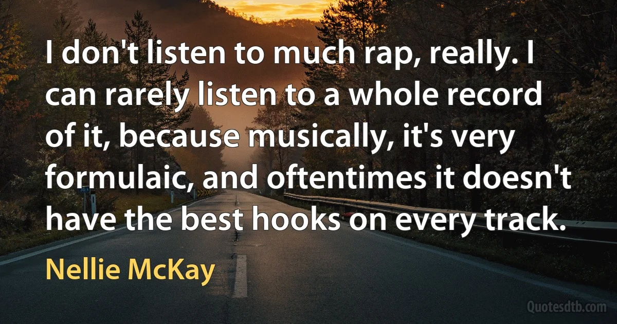 I don't listen to much rap, really. I can rarely listen to a whole record of it, because musically, it's very formulaic, and oftentimes it doesn't have the best hooks on every track. (Nellie McKay)