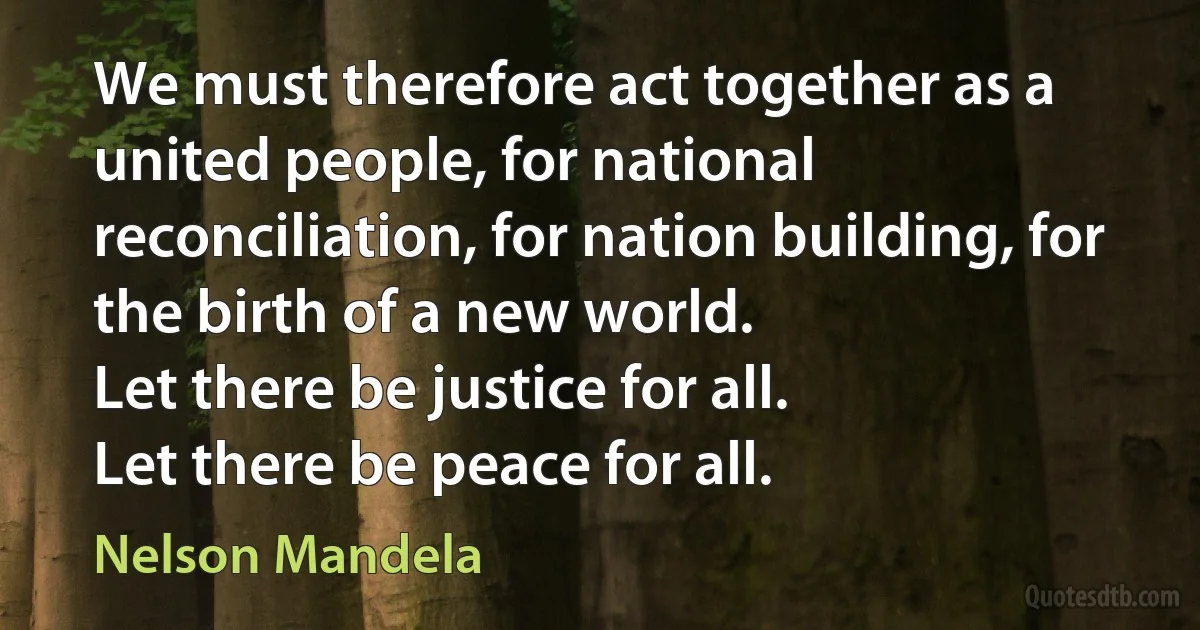 We must therefore act together as a united people, for national reconciliation, for nation building, for the birth of a new world.
Let there be justice for all.
Let there be peace for all. (Nelson Mandela)